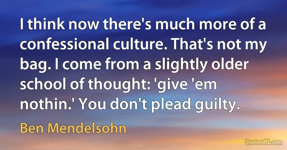 I think now there's much more of a confessional culture. That's not my bag. I come from a slightly older school of thought: 'give 'em nothin.' You don't plead guilty. (Ben Mendelsohn)