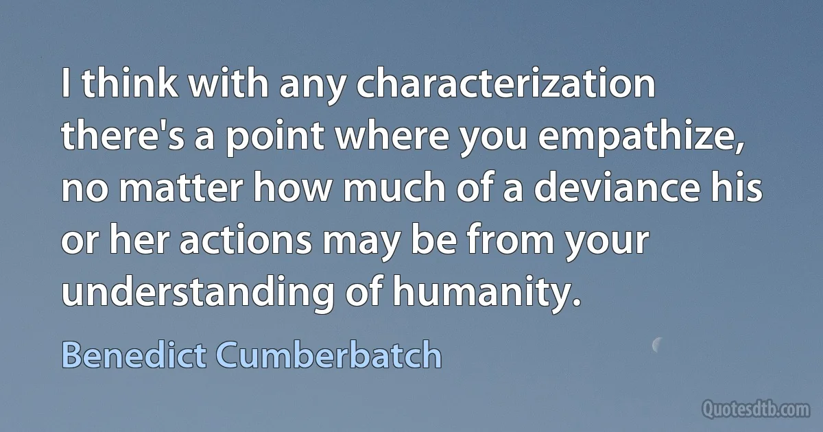 I think with any characterization there's a point where you empathize, no matter how much of a deviance his or her actions may be from your understanding of humanity. (Benedict Cumberbatch)