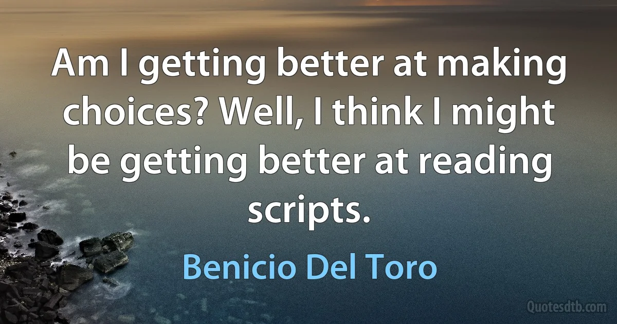 Am I getting better at making choices? Well, I think I might be getting better at reading scripts. (Benicio Del Toro)