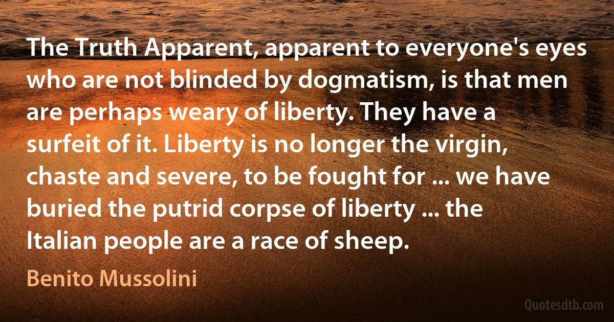 The Truth Apparent, apparent to everyone's eyes who are not blinded by dogmatism, is that men are perhaps weary of liberty. They have a surfeit of it. Liberty is no longer the virgin, chaste and severe, to be fought for ... we have buried the putrid corpse of liberty ... the Italian people are a race of sheep. (Benito Mussolini)