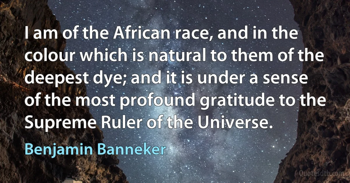 I am of the African race, and in the colour which is natural to them of the deepest dye; and it is under a sense of the most profound gratitude to the Supreme Ruler of the Universe. (Benjamin Banneker)