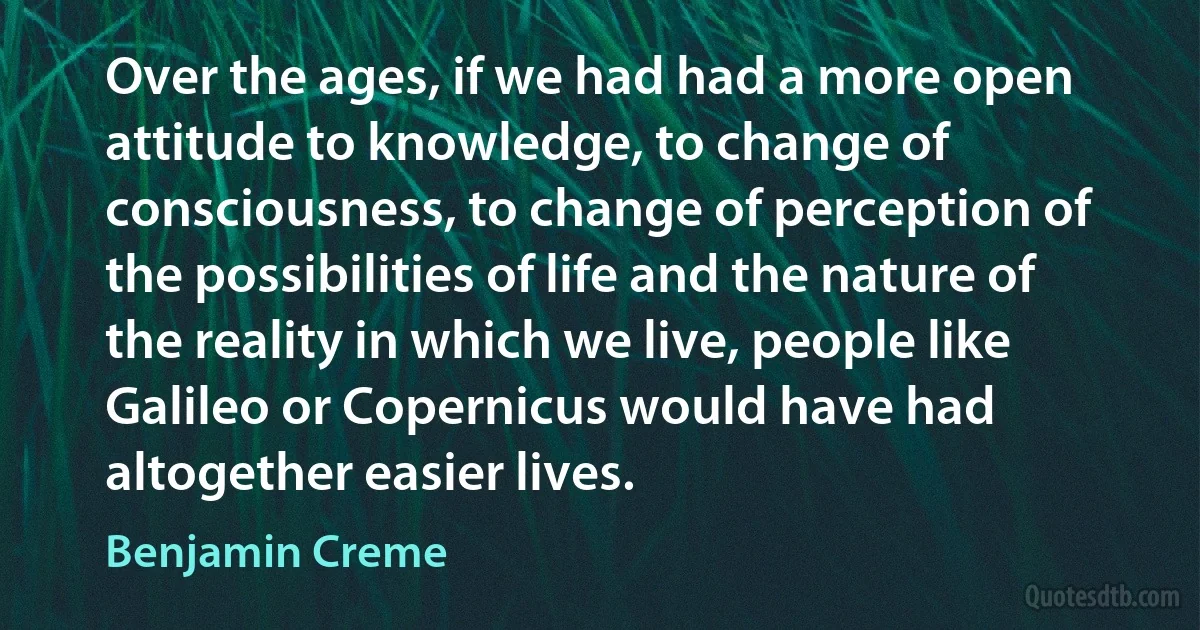 Over the ages, if we had had a more open attitude to knowledge, to change of consciousness, to change of perception of the possibilities of life and the nature of the reality in which we live, people like Galileo or Copernicus would have had altogether easier lives. (Benjamin Creme)