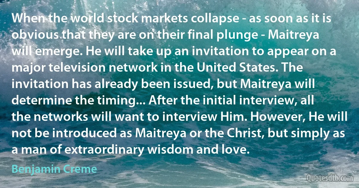 When the world stock markets collapse - as soon as it is obvious that they are on their final plunge - Maitreya will emerge. He will take up an invitation to appear on a major television network in the United States. The invitation has already been issued, but Maitreya will determine the timing... After the initial interview, all the networks will want to interview Him. However, He will not be introduced as Maitreya or the Christ, but simply as a man of extraordinary wisdom and love. (Benjamin Creme)