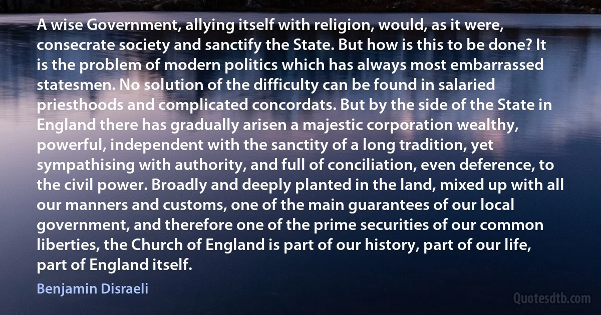 A wise Government, allying itself with religion, would, as it were, consecrate society and sanctify the State. But how is this to be done? It is the problem of modern politics which has always most embarrassed statesmen. No solution of the difficulty can be found in salaried priesthoods and complicated concordats. But by the side of the State in England there has gradually arisen a majestic corporation wealthy, powerful, independent with the sanctity of a long tradition, yet sympathising with authority, and full of conciliation, even deference, to the civil power. Broadly and deeply planted in the land, mixed up with all our manners and customs, one of the main guarantees of our local government, and therefore one of the prime securities of our common liberties, the Church of England is part of our history, part of our life, part of England itself. (Benjamin Disraeli)