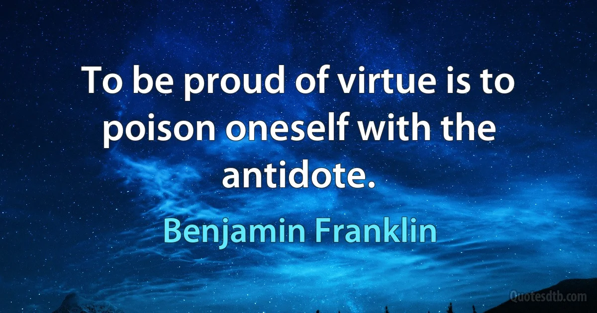 To be proud of virtue is to poison oneself with the antidote. (Benjamin Franklin)