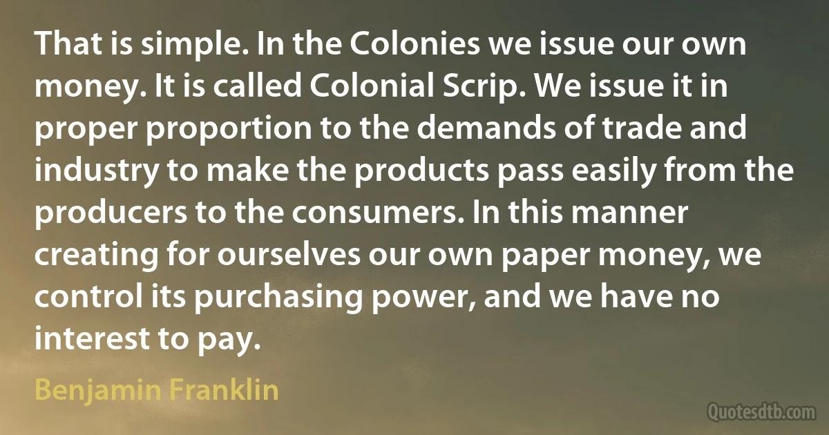 That is simple. In the Colonies we issue our own money. It is called Colonial Scrip. We issue it in proper proportion to the demands of trade and industry to make the products pass easily from the producers to the consumers. In this manner creating for ourselves our own paper money, we control its purchasing power, and we have no interest to pay. (Benjamin Franklin)