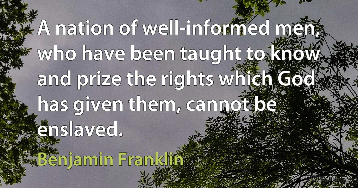 A nation of well-informed men, who have been taught to know and prize the rights which God has given them, cannot be enslaved. (Benjamin Franklin)