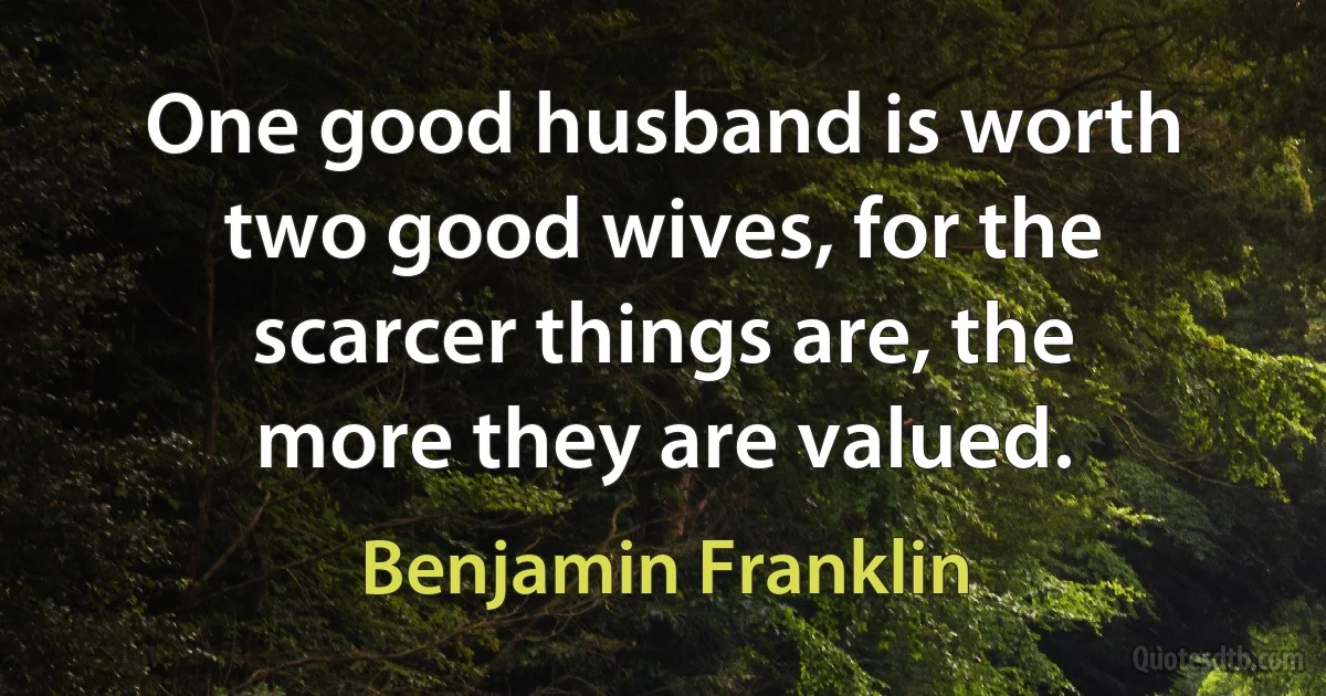 One good husband is worth two good wives, for the scarcer things are, the more they are valued. (Benjamin Franklin)