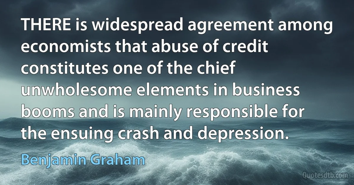 THERE is widespread agreement among economists that abuse of credit constitutes one of the chief unwholesome elements in business booms and is mainly responsible for the ensuing crash and depression. (Benjamin Graham)