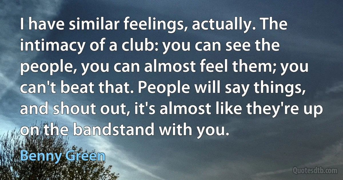 I have similar feelings, actually. The intimacy of a club: you can see the people, you can almost feel them; you can't beat that. People will say things, and shout out, it's almost like they're up on the bandstand with you. (Benny Green)