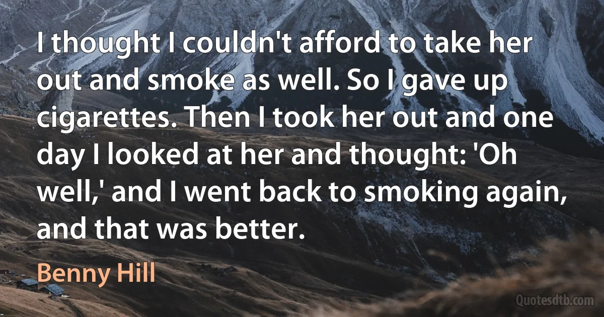 I thought I couldn't afford to take her out and smoke as well. So I gave up cigarettes. Then I took her out and one day I looked at her and thought: 'Oh well,' and I went back to smoking again, and that was better. (Benny Hill)