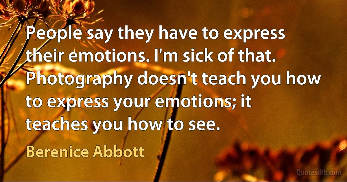 People say they have to express their emotions. I'm sick of that. Photography doesn't teach you how to express your emotions; it teaches you how to see. (Berenice Abbott)