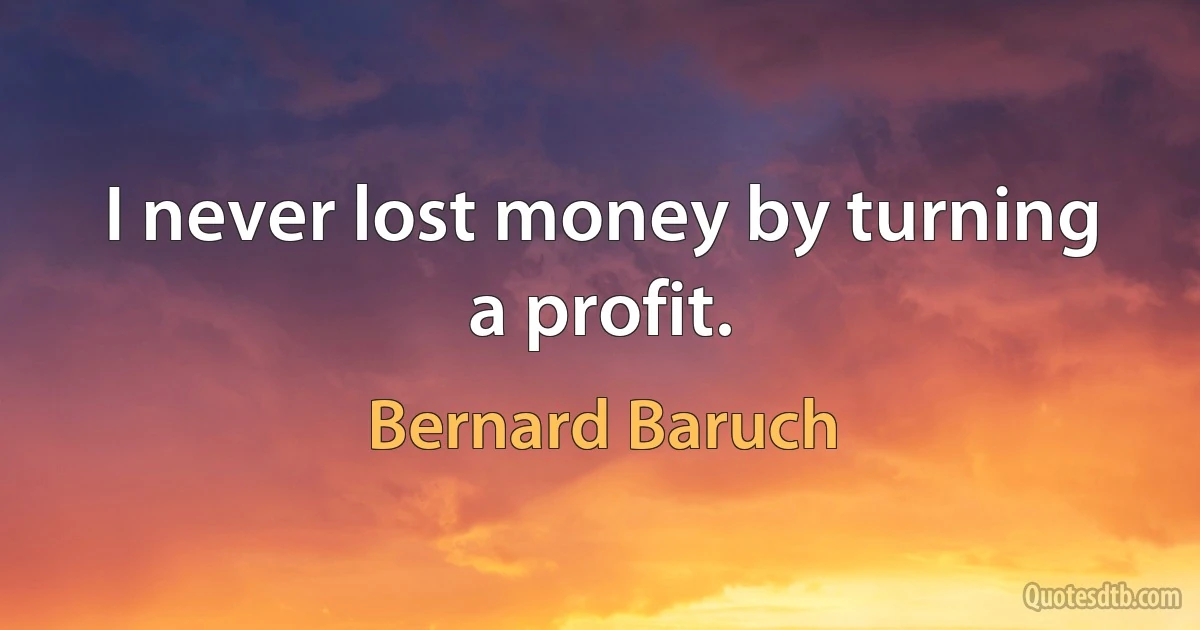 I never lost money by turning a profit. (Bernard Baruch)