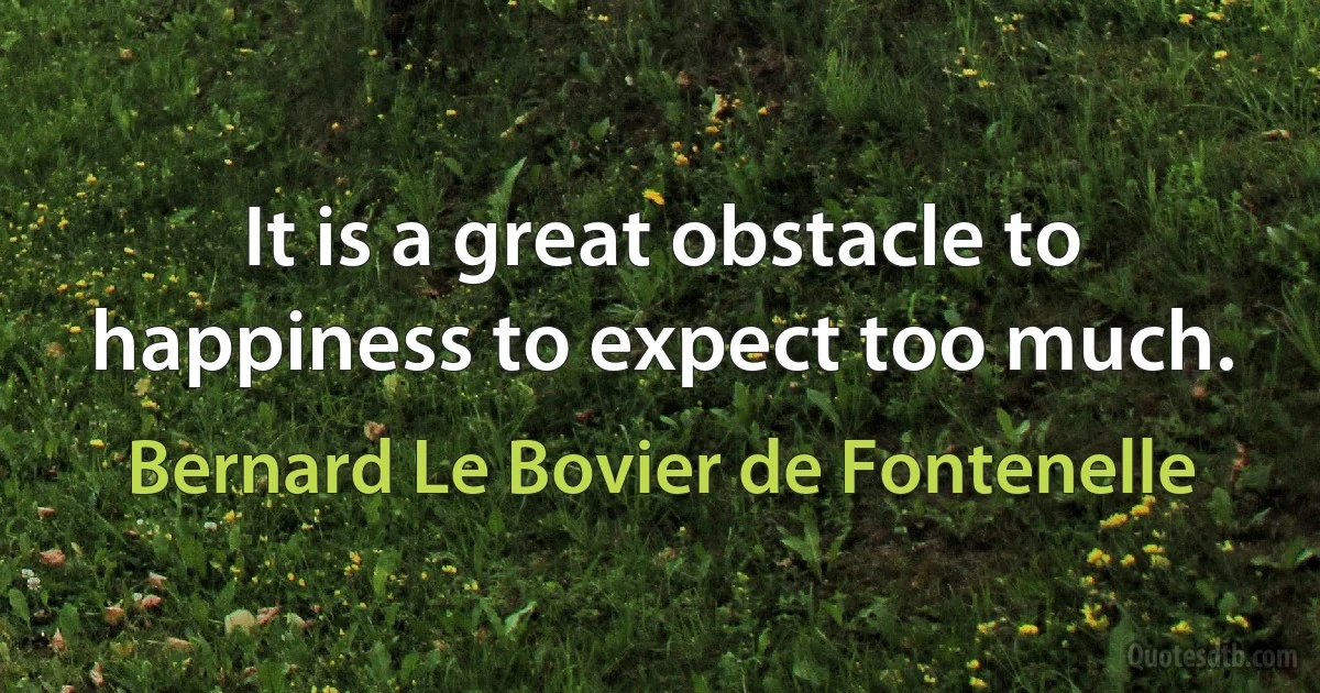 It is a great obstacle to happiness to expect too much. (Bernard Le Bovier de Fontenelle)