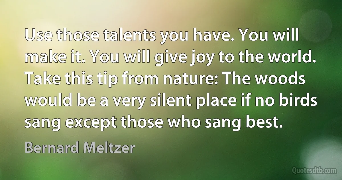 Use those talents you have. You will make it. You will give joy to the world. Take this tip from nature: The woods would be a very silent place if no birds sang except those who sang best. (Bernard Meltzer)