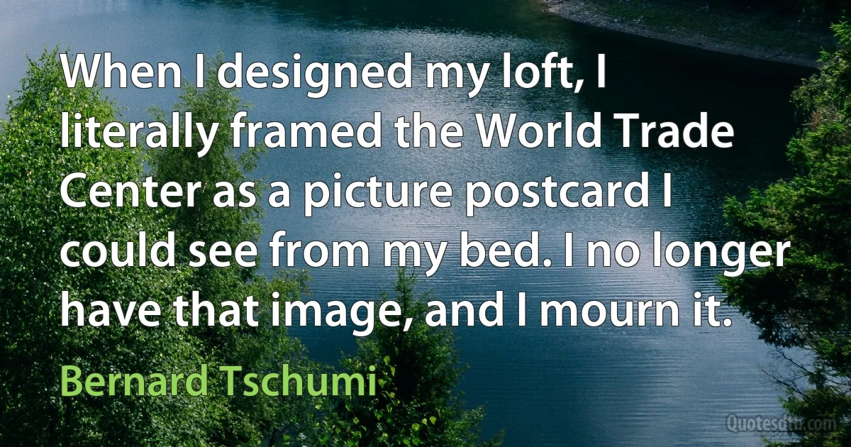 When I designed my loft, I literally framed the World Trade Center as a picture postcard I could see from my bed. I no longer have that image, and I mourn it. (Bernard Tschumi)