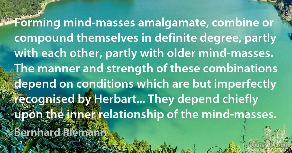 Forming mind-masses amalgamate, combine or compound themselves in definite degree, partly with each other, partly with older mind-masses. The manner and strength of these combinations depend on conditions which are but imperfectly recognised by Herbart... They depend chiefly upon the inner relationship of the mind-masses. (Bernhard Riemann)