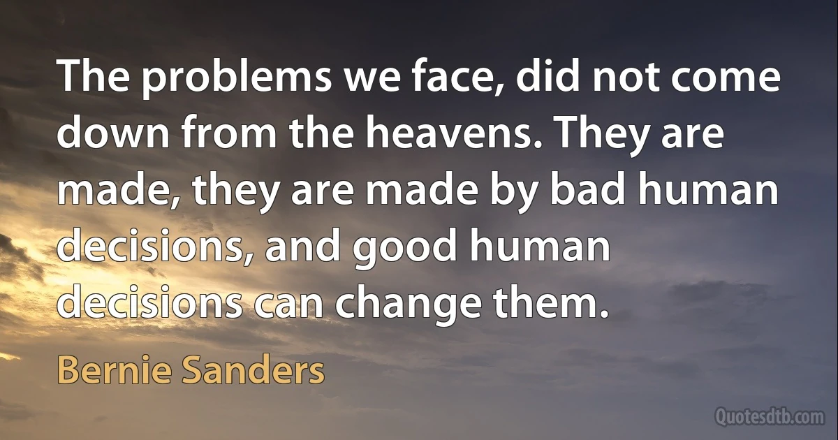 The problems we face, did not come down from the heavens. They are made, they are made by bad human decisions, and good human decisions can change them. (Bernie Sanders)