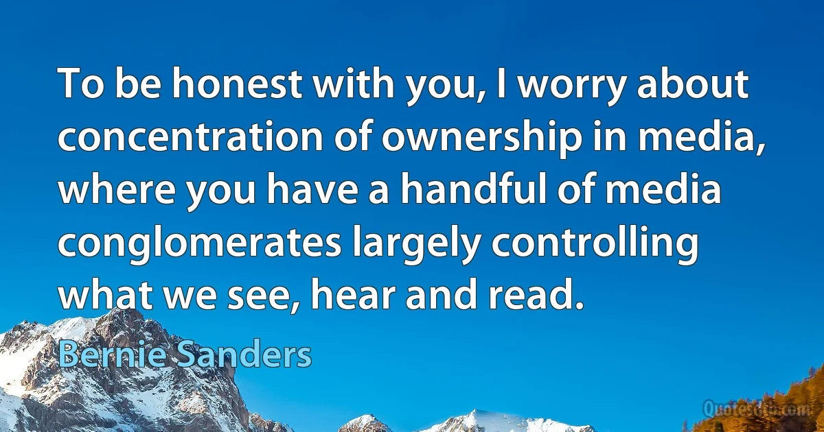 To be honest with you, I worry about concentration of ownership in media, where you have a handful of media conglomerates largely controlling what we see, hear and read. (Bernie Sanders)