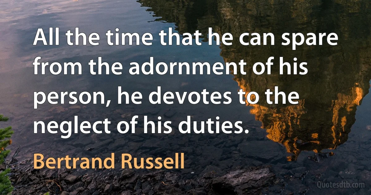 All the time that he can spare from the adornment of his person, he devotes to the neglect of his duties. (Bertrand Russell)