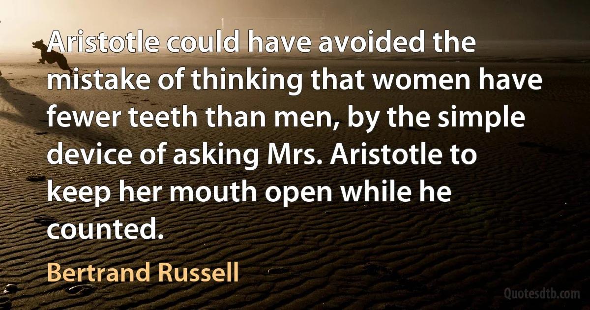 Aristotle could have avoided the mistake of thinking that women have fewer teeth than men, by the simple device of asking Mrs. Aristotle to keep her mouth open while he counted. (Bertrand Russell)