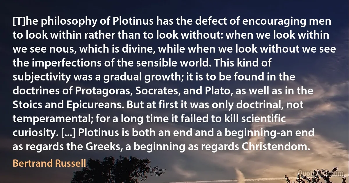 [T]he philosophy of Plotinus has the defect of encouraging men to look within rather than to look without: when we look within we see nous, which is divine, while when we look without we see the imperfections of the sensible world. This kind of subjectivity was a gradual growth; it is to be found in the doctrines of Protagoras, Socrates, and Plato, as well as in the Stoics and Epicureans. But at first it was only doctrinal, not temperamental; for a long time it failed to kill scientific curiosity. [...] Plotinus is both an end and a beginning-an end as regards the Greeks, a beginning as regards Christendom. (Bertrand Russell)