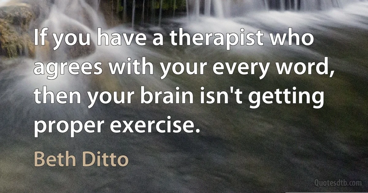 If you have a therapist who agrees with your every word, then your brain isn't getting proper exercise. (Beth Ditto)