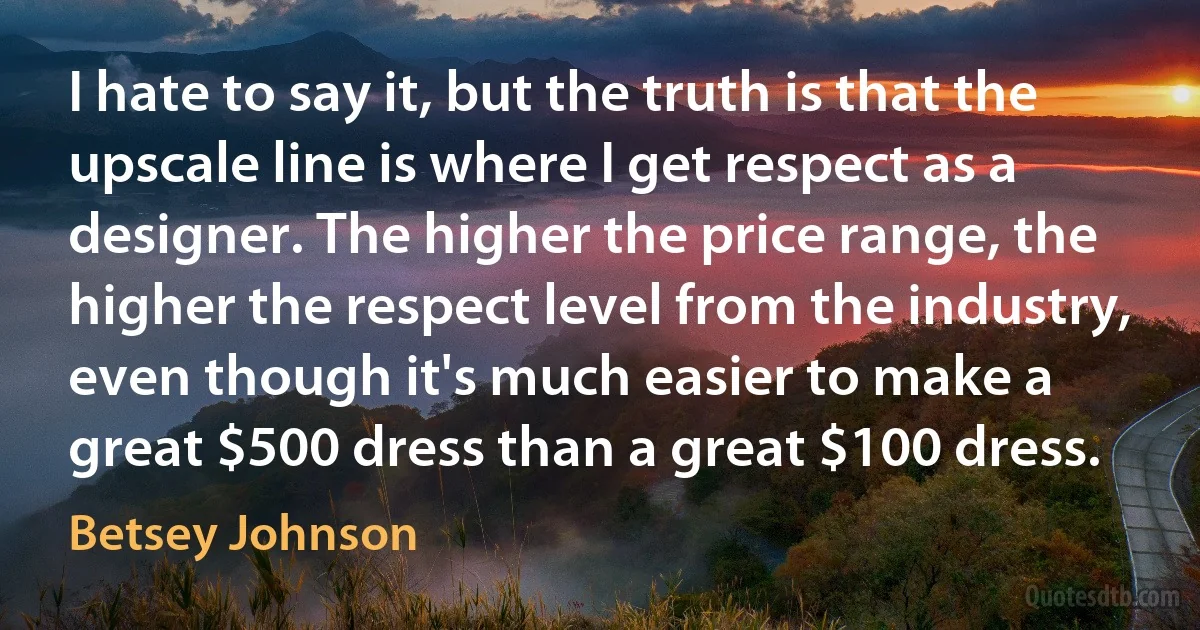 I hate to say it, but the truth is that the upscale line is where I get respect as a designer. The higher the price range, the higher the respect level from the industry, even though it's much easier to make a great $500 dress than a great $100 dress. (Betsey Johnson)