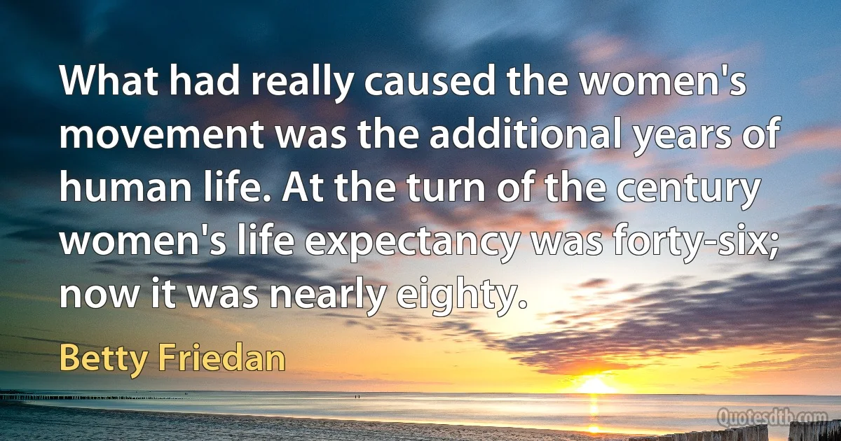 What had really caused the women's movement was the additional years of human life. At the turn of the century women's life expectancy was forty-six; now it was nearly eighty. (Betty Friedan)