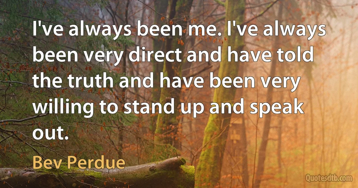 I've always been me. I've always been very direct and have told the truth and have been very willing to stand up and speak out. (Bev Perdue)