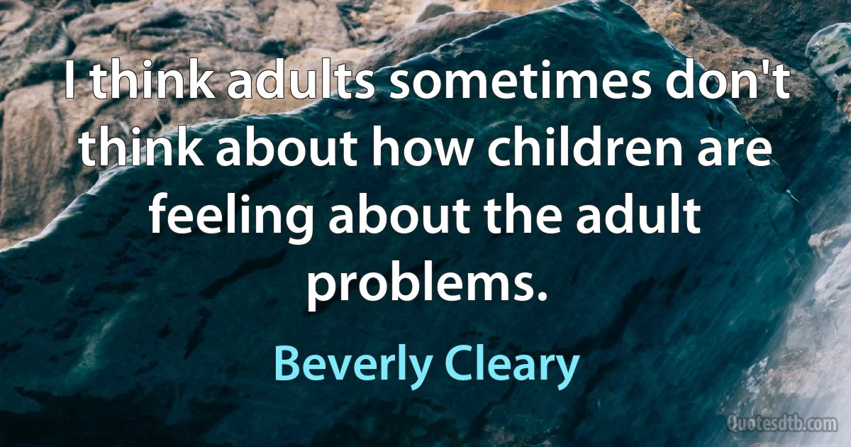 I think adults sometimes don't think about how children are feeling about the adult problems. (Beverly Cleary)