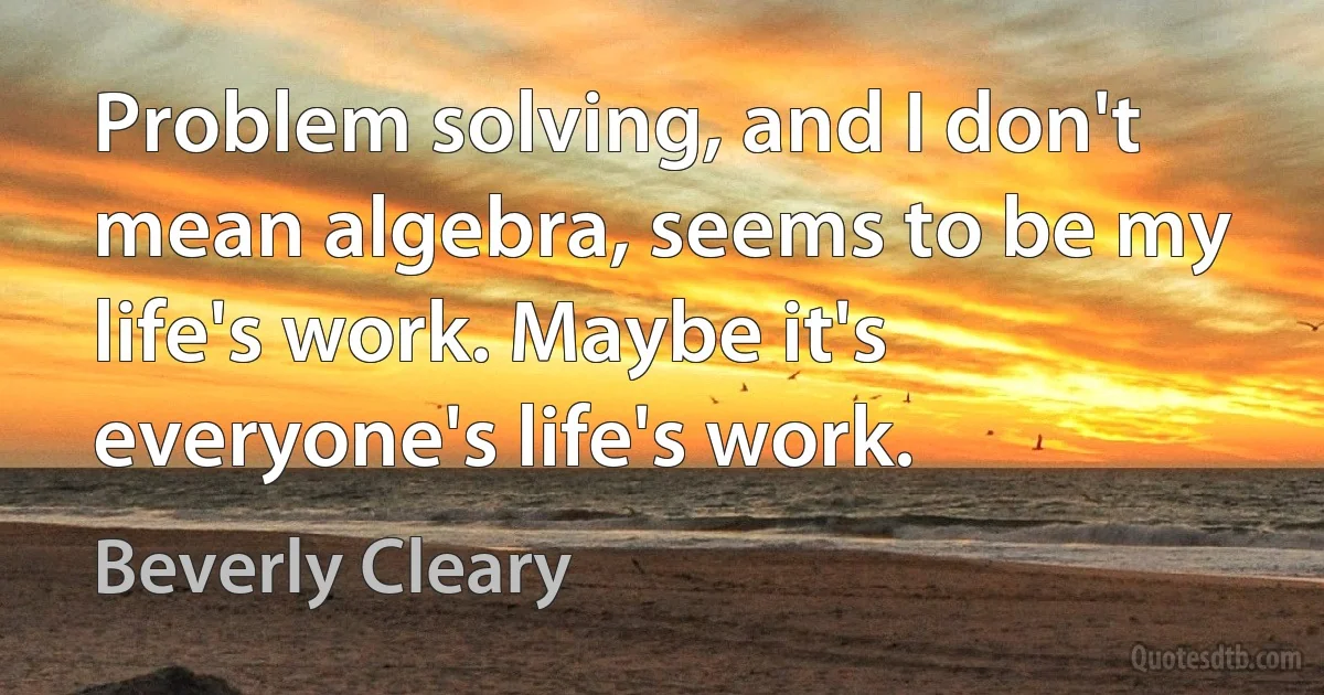 Problem solving, and I don't mean algebra, seems to be my life's work. Maybe it's everyone's life's work. (Beverly Cleary)