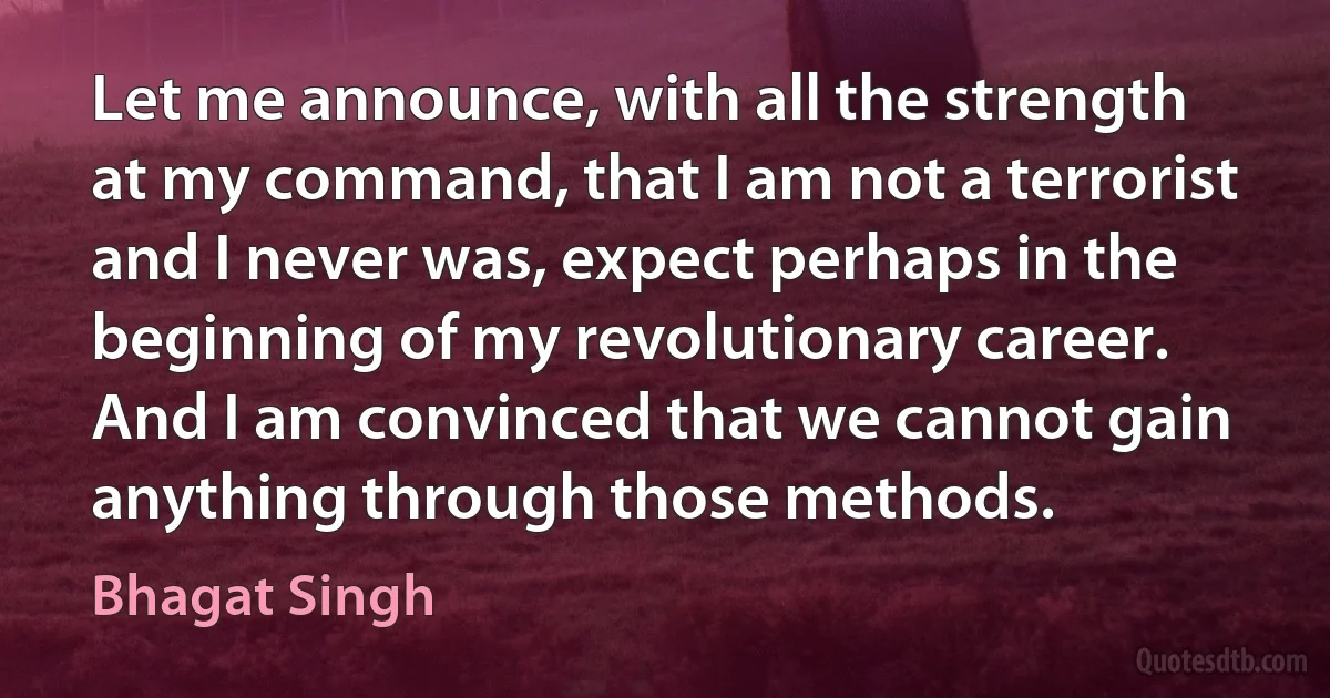 Let me announce, with all the strength at my command, that I am not a terrorist and I never was, expect perhaps in the beginning of my revolutionary career. And I am convinced that we cannot gain anything through those methods. (Bhagat Singh)