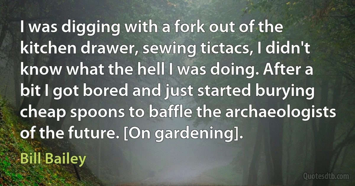 I was digging with a fork out of the kitchen drawer, sewing tictacs, I didn't know what the hell I was doing. After a bit I got bored and just started burying cheap spoons to baffle the archaeologists of the future. [On gardening]. (Bill Bailey)