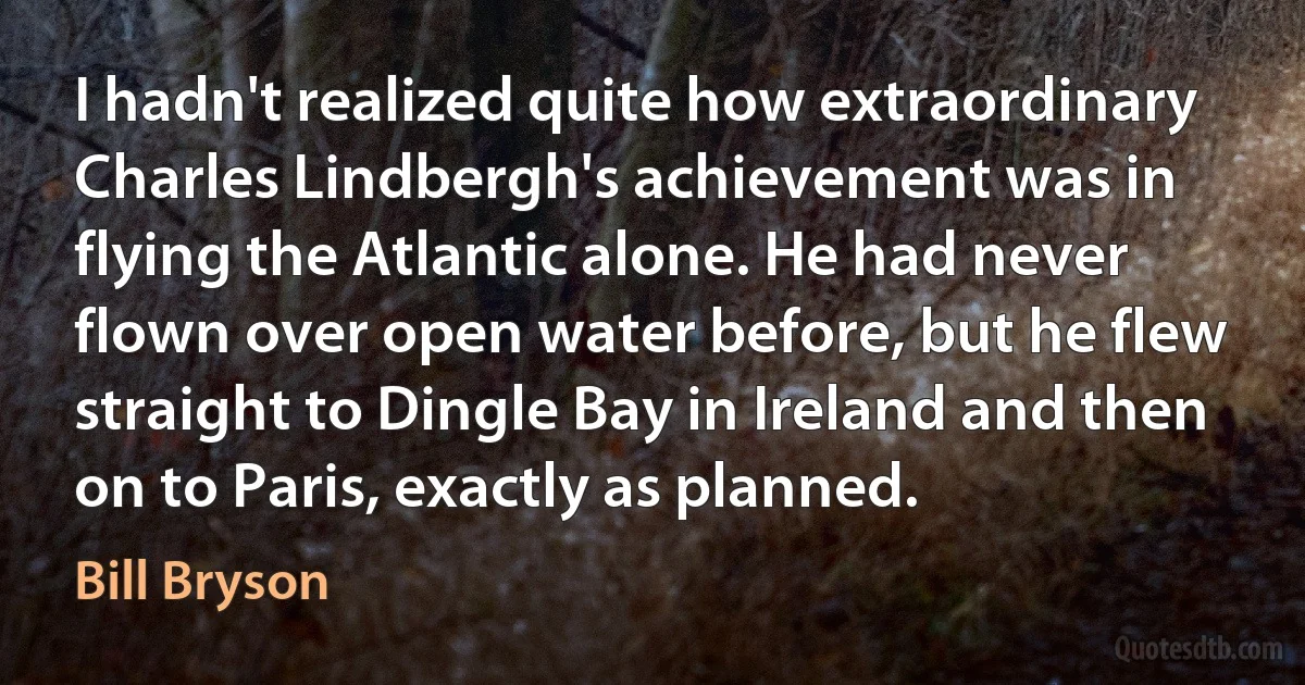 I hadn't realized quite how extraordinary Charles Lindbergh's achievement was in flying the Atlantic alone. He had never flown over open water before, but he flew straight to Dingle Bay in Ireland and then on to Paris, exactly as planned. (Bill Bryson)