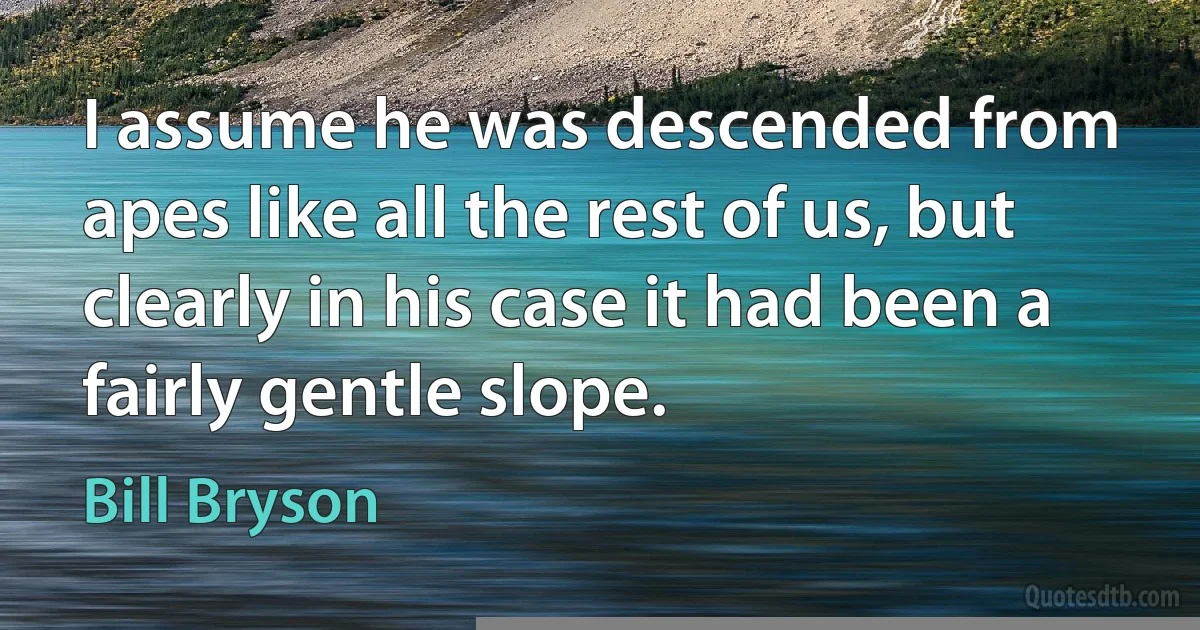 I assume he was descended from apes like all the rest of us, but clearly in his case it had been a fairly gentle slope. (Bill Bryson)