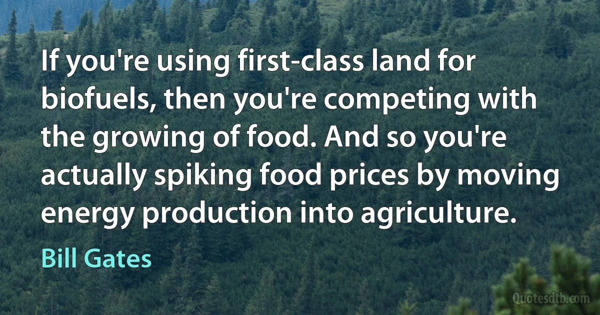 If you're using first-class land for biofuels, then you're competing with the growing of food. And so you're actually spiking food prices by moving energy production into agriculture. (Bill Gates)