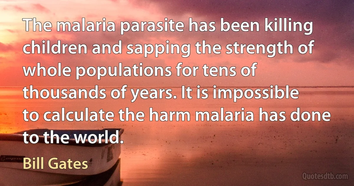 The malaria parasite has been killing children and sapping the strength of whole populations for tens of thousands of years. It is impossible to calculate the harm malaria has done to the world. (Bill Gates)