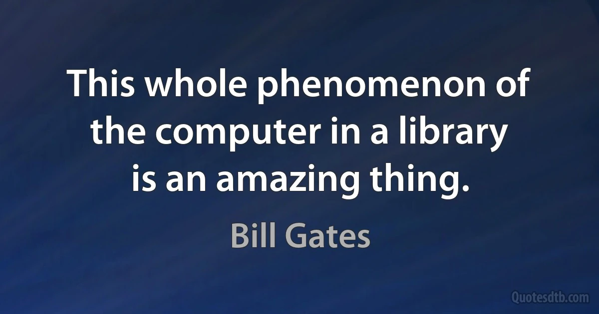 This whole phenomenon of the computer in a library is an amazing thing. (Bill Gates)