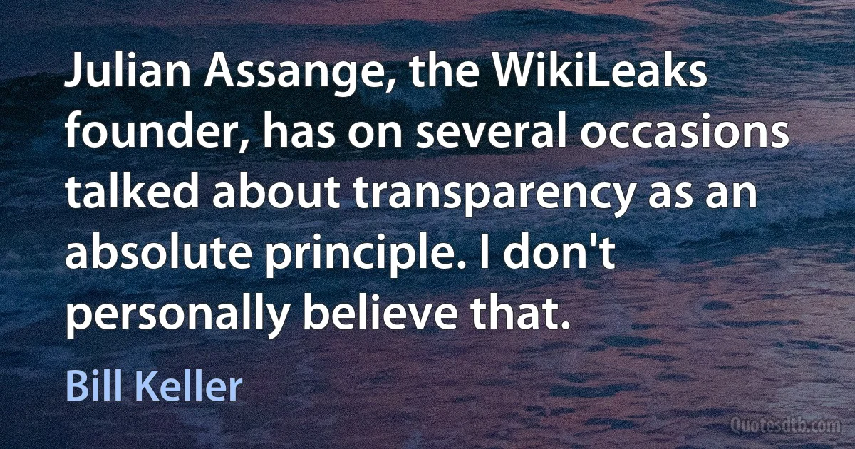 Julian Assange, the WikiLeaks founder, has on several occasions talked about transparency as an absolute principle. I don't personally believe that. (Bill Keller)