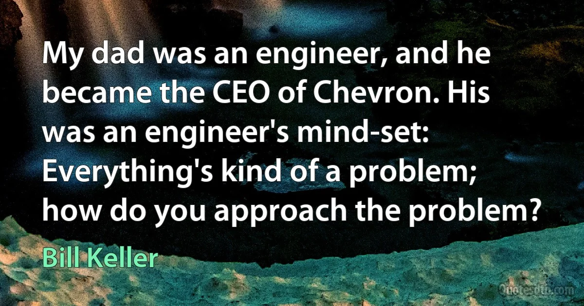 My dad was an engineer, and he became the CEO of Chevron. His was an engineer's mind-set: Everything's kind of a problem; how do you approach the problem? (Bill Keller)