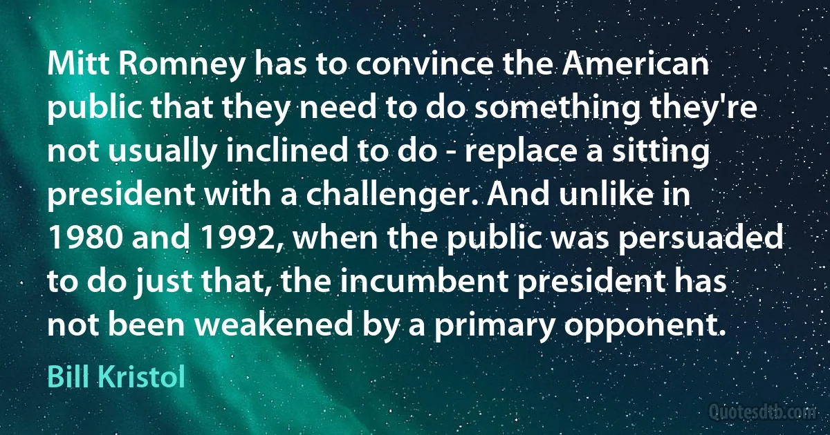 Mitt Romney has to convince the American public that they need to do something they're not usually inclined to do - replace a sitting president with a challenger. And unlike in 1980 and 1992, when the public was persuaded to do just that, the incumbent president has not been weakened by a primary opponent. (Bill Kristol)