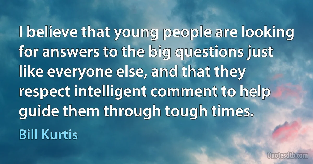 I believe that young people are looking for answers to the big questions just like everyone else, and that they respect intelligent comment to help guide them through tough times. (Bill Kurtis)