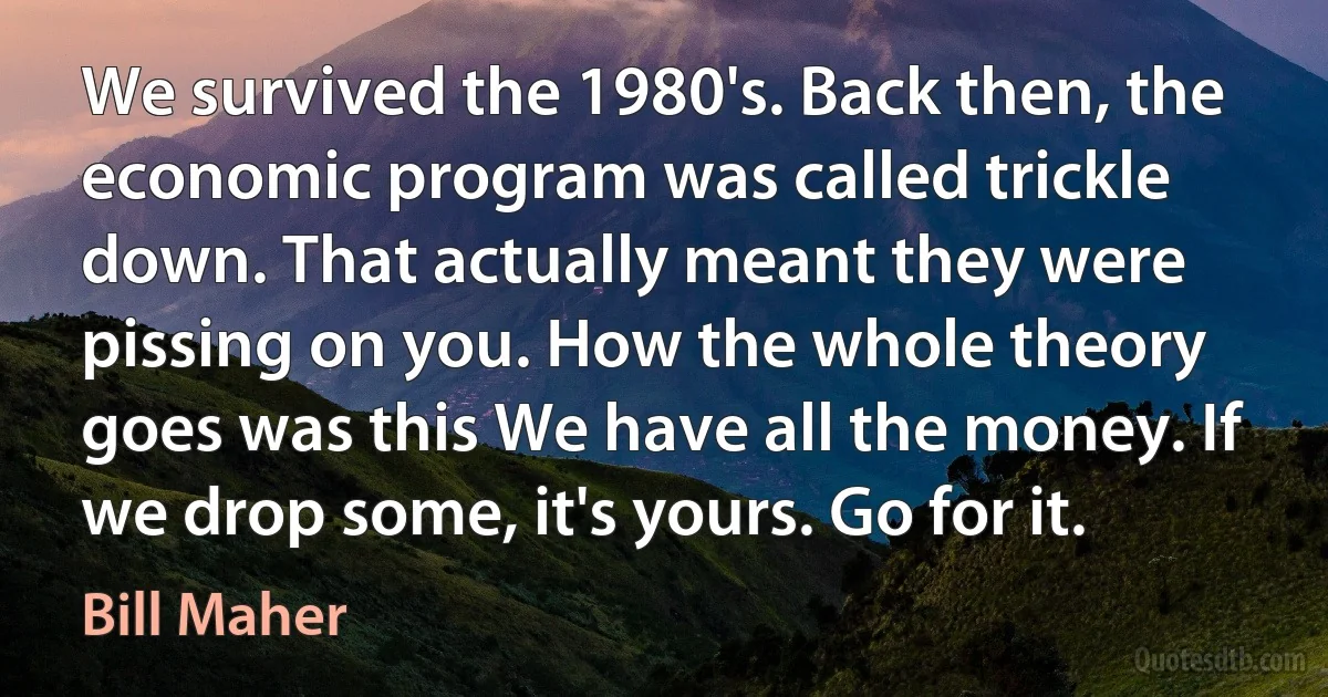 We survived the 1980's. Back then, the economic program was called trickle down. That actually meant they were pissing on you. How the whole theory goes was this We have all the money. If we drop some, it's yours. Go for it. (Bill Maher)