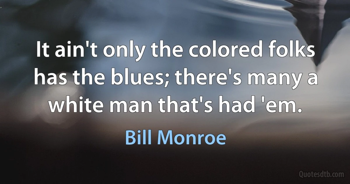 It ain't only the colored folks has the blues; there's many a white man that's had 'em. (Bill Monroe)