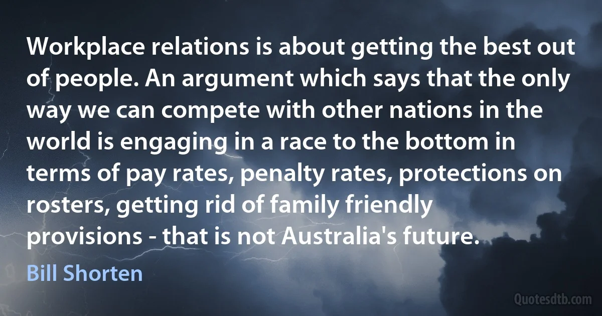 Workplace relations is about getting the best out of people. An argument which says that the only way we can compete with other nations in the world is engaging in a race to the bottom in terms of pay rates, penalty rates, protections on rosters, getting rid of family friendly provisions - that is not Australia's future. (Bill Shorten)