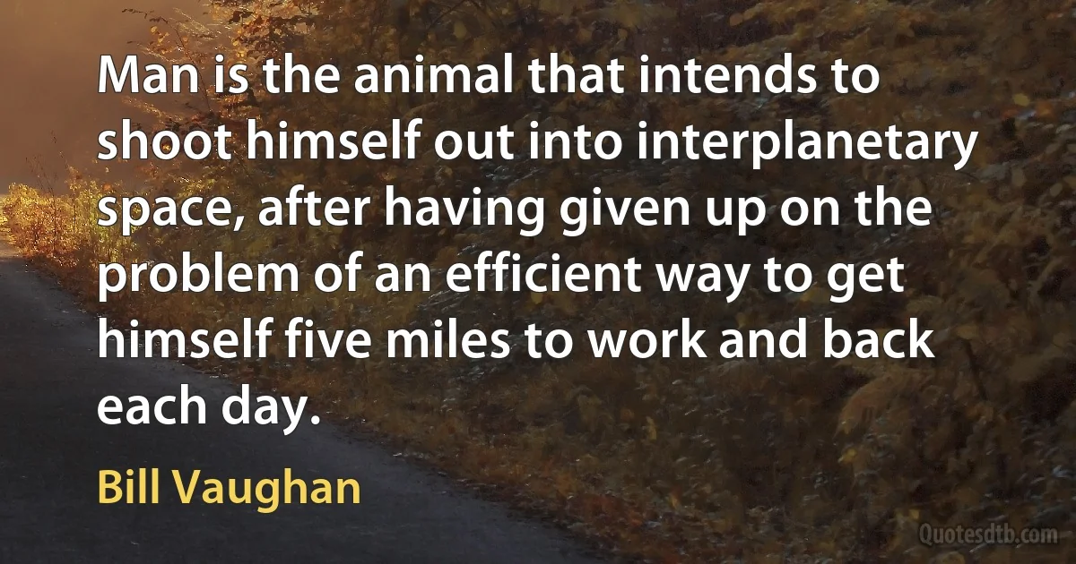 Man is the animal that intends to shoot himself out into interplanetary space, after having given up on the problem of an efficient way to get himself five miles to work and back each day. (Bill Vaughan)