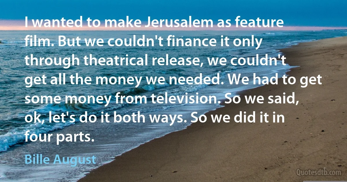 I wanted to make Jerusalem as feature film. But we couldn't finance it only through theatrical release, we couldn't get all the money we needed. We had to get some money from television. So we said, ok, let's do it both ways. So we did it in four parts. (Bille August)