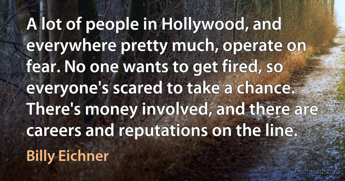 A lot of people in Hollywood, and everywhere pretty much, operate on fear. No one wants to get fired, so everyone's scared to take a chance. There's money involved, and there are careers and reputations on the line. (Billy Eichner)