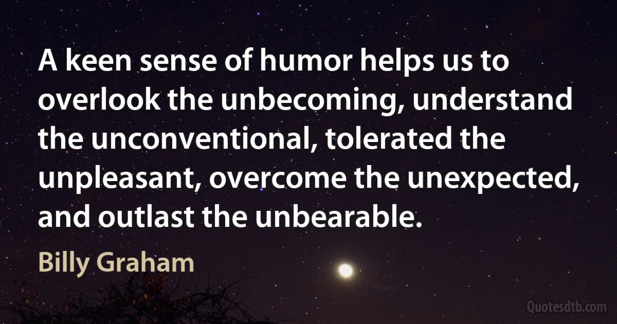 A keen sense of humor helps us to overlook the unbecoming, understand the unconventional, tolerated the unpleasant, overcome the unexpected, and outlast the unbearable. (Billy Graham)